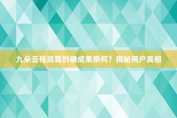 九朵云祛斑霜的确成果奈何？揭秘用户真相